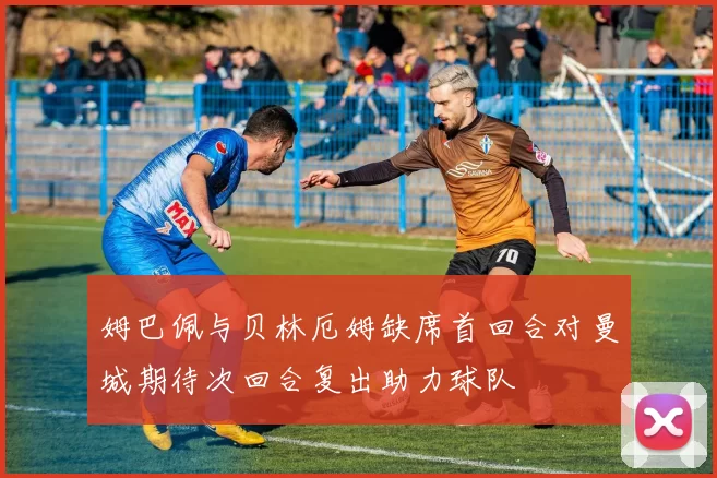 姆巴佩与贝林厄姆缺席首回合对曼城期待次回合复出助力球队