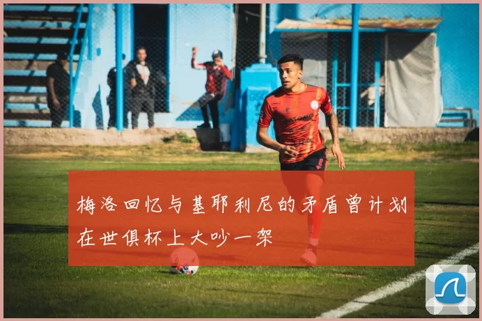 梅洛回忆与基耶利尼的矛盾曾计划在世俱杯上大吵一架