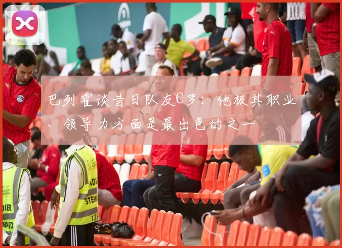 巴列霍谈昔日队友C罗：他极其职业，领导力方面是最出色的之一