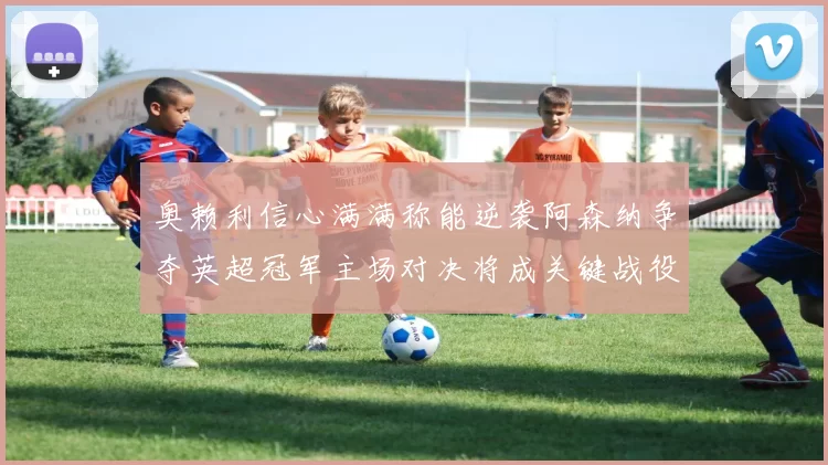 奥赖利信心满满称能逆袭阿森纳争夺英超冠军主场对决将成关键战役