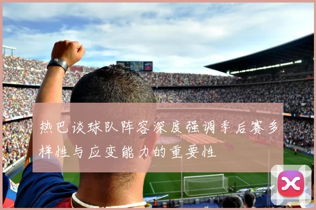 热巴谈球队阵容深度强调季后赛多样性与应变能力的重要性