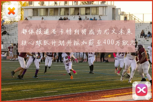都体报道洛卡特利将成为尤文未来核心球队计划并拟加薪至400万欧元