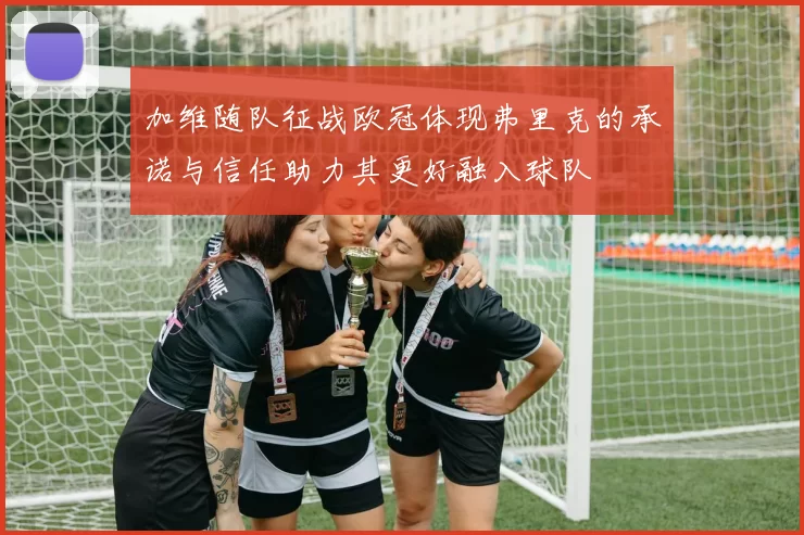 加维随队征战欧冠体现弗里克的承诺与信任助力其更好融入球队