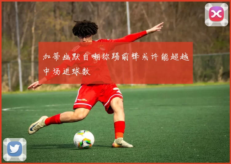 加蒂幽默自嘲称踢前锋或许能超越中场进球数