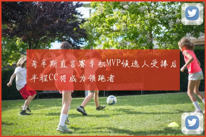 考辛斯直言赛季初MVP候选人受捧后半程CC将成为领跑者