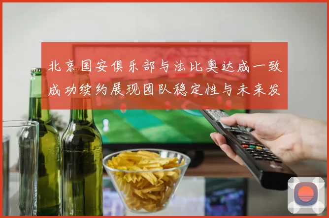北京国安俱乐部与法比奥达成一致成功续约展现团队稳定性与未来发展潜力