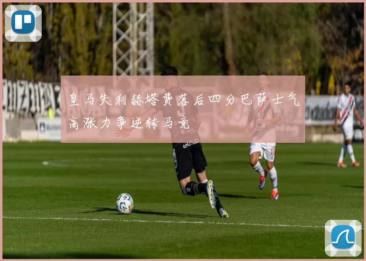 皇马失利赫塔费落后四分巴萨士气高涨力争逆转马竞