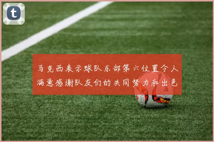 马克西表示球队东部第六位置令人满意感谢队友们的共同努力和出色表现