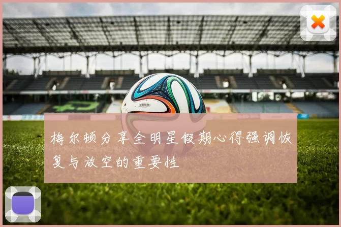 梅尔顿分享全明星假期心得强调恢复与放空的重要性