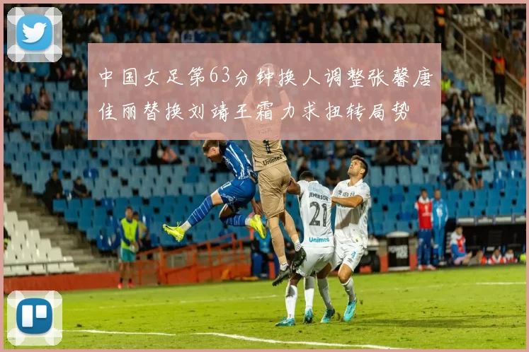 中国女足第63分钟换人调整张馨唐佳丽替换刘靖王霜力求扭转局势