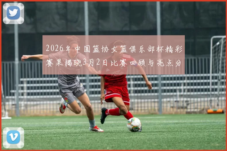 2026年中国篮协女篮俱乐部杯精彩赛果揭晓3月2日比赛回顾与亮点分析