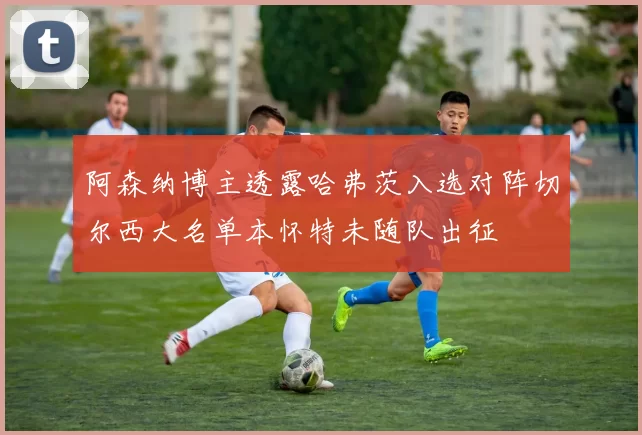阿森纳博主透露哈弗茨入选对阵切尔西大名单本怀特未随队出征