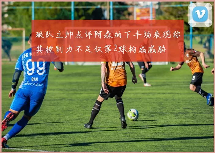 狼队主帅点评阿森纳下半场表现称其控制力不足仅第2球构成威胁