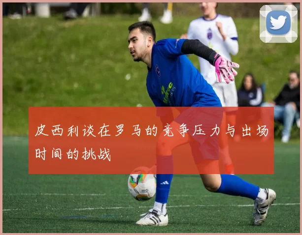 皮西利谈在罗马的竞争压力与出场时间的挑战
