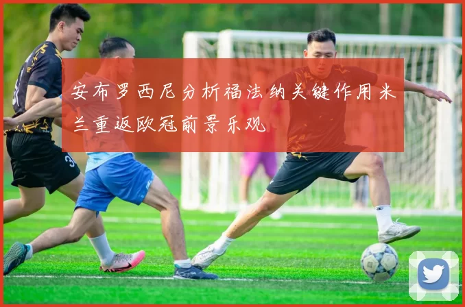 安布罗西尼分析福法纳关键作用米兰重返欧冠前景乐观