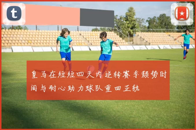 皇马在短短四天内逆转赛季颓势时间与耐心助力球队重回正轨