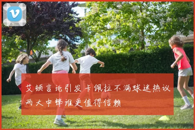 艾顿言论引发卡佩拉不满球迷热议两大中锋谁更值得信赖