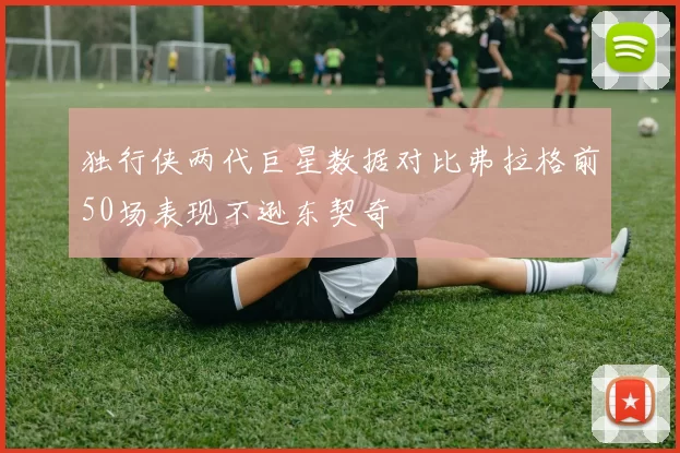 独行侠两代巨星数据对比弗拉格前50场表现不逊东契奇
