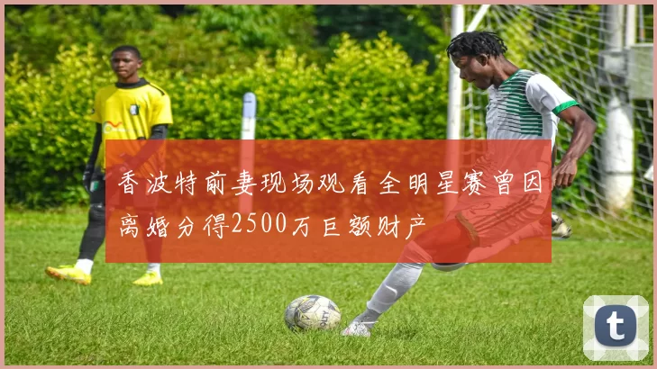 香波特前妻现场观看全明星赛曾因离婚分得2500万巨额财产
