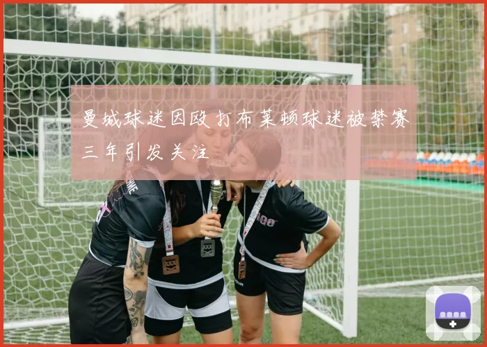 曼城球迷因殴打布莱顿球迷被禁赛三年引发关注