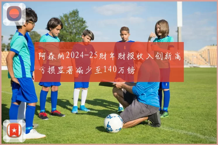 阿森纳2024-25财年财报收入创新高亏损显著减少至140万镑
