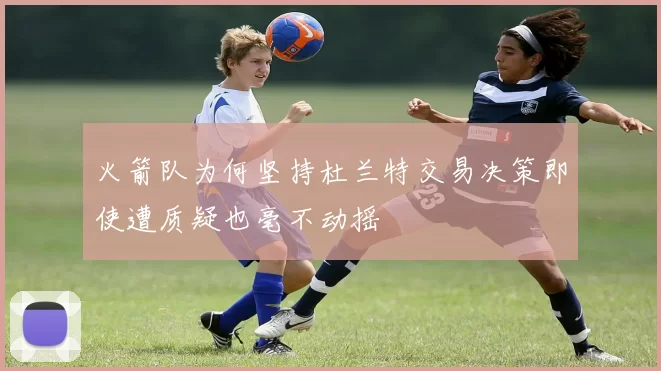 火箭队为何坚持杜兰特交易决策即使遭质疑也毫不动摇