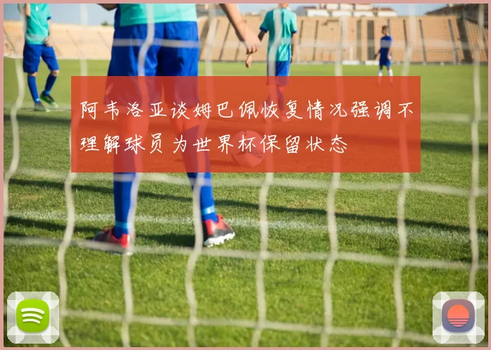 阿韦洛亚谈姆巴佩恢复情况强调不理解球员为世界杯保留状态