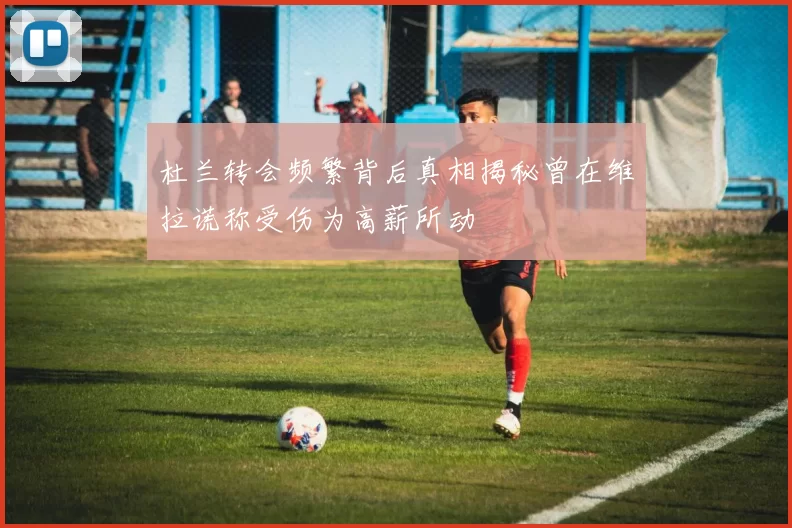 杜兰转会频繁背后真相揭秘曾在维拉谎称受伤为高薪所动