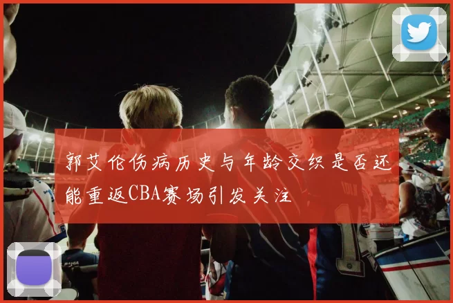 郭艾伦伤病历史与年龄交织是否还能重返CBA赛场引发关注