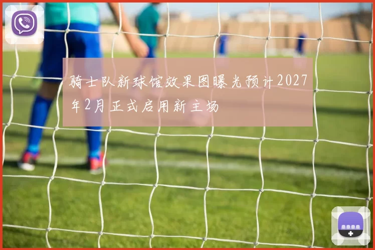 骑士队新球馆效果图曝光预计2027年2月正式启用新主场