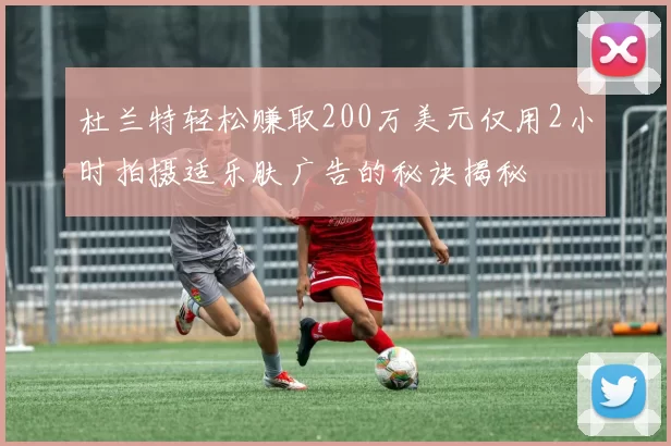 杜兰特轻松赚取200万美元仅用2小时拍摄适乐肤广告的秘诀揭秘