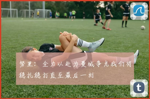 努里：全力以赴为曼城争光我们将稳扎稳打直至最后一刻
