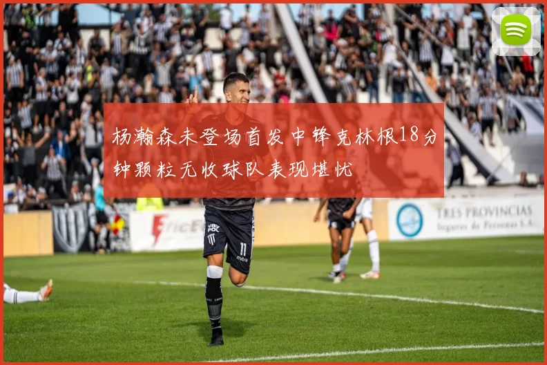 杨瀚森未登场首发中锋克林根18分钟颗粒无收球队表现堪忧