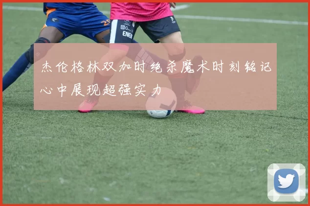 杰伦格林双加时绝杀魔术时刻铭记心中展现超强实力